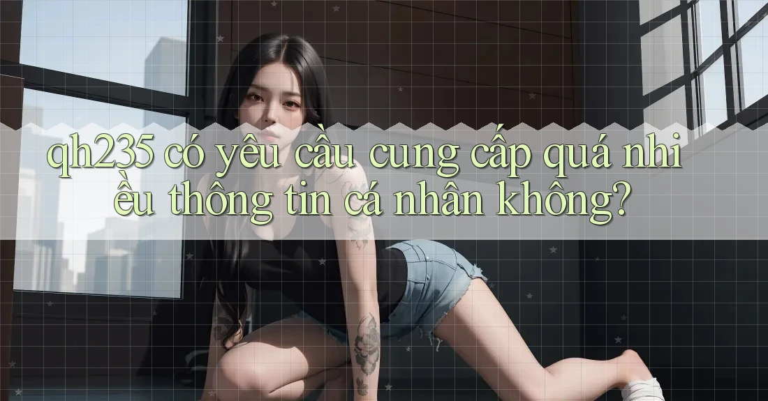 qh235 có yêu cầu cung cấp quá nhiều thông tin cá nhân không?