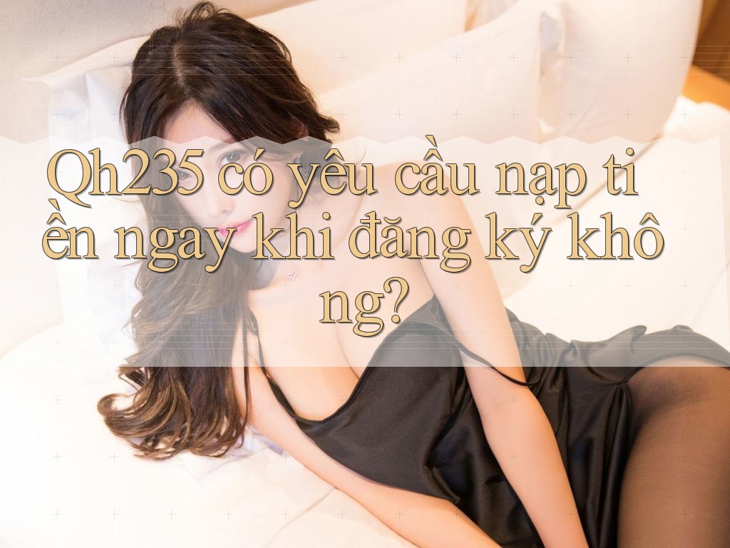 Qh235 có yêu cầu nạp tiền ngay khi đăng ký không?