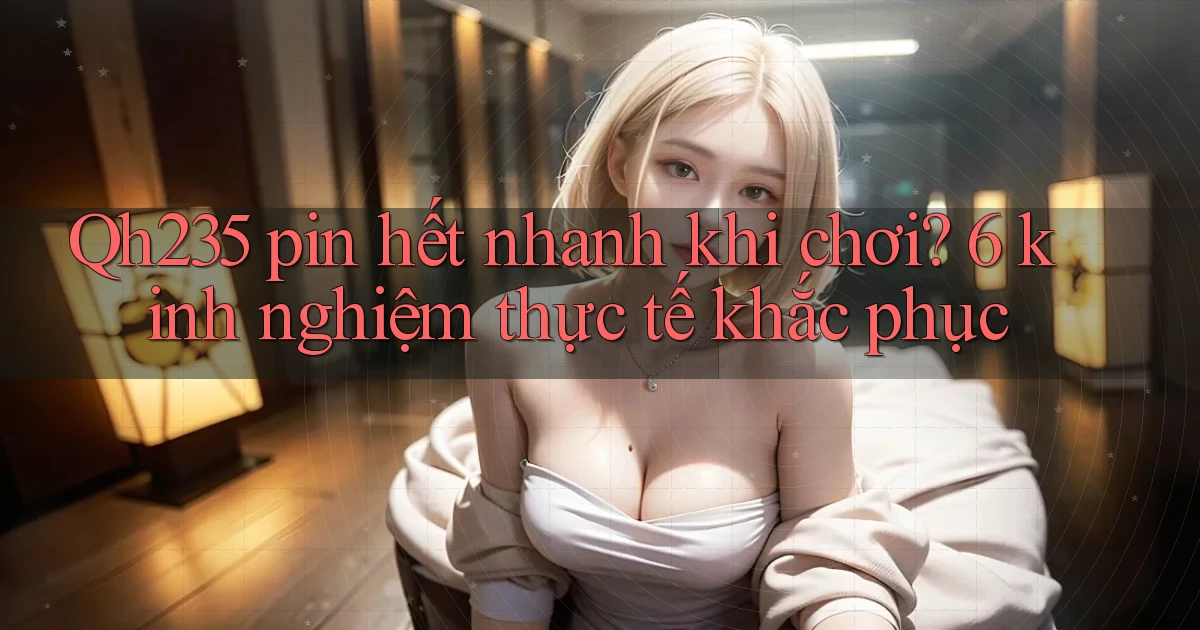 Qh235 pin hết nhanh khi chơi 6 kinh nghiệm thực tế khắc phục