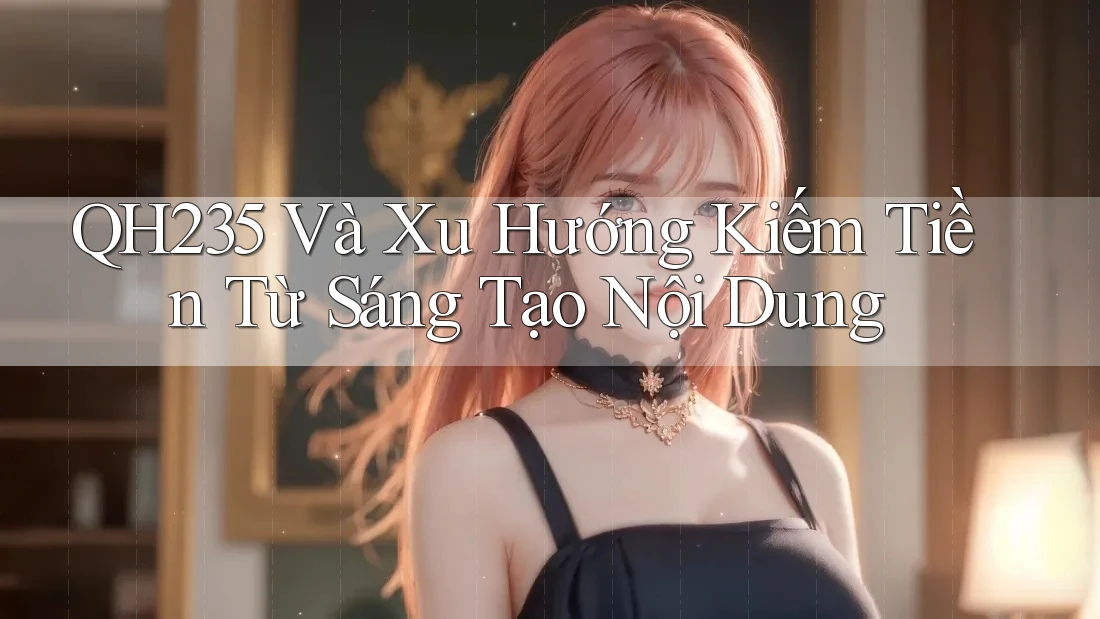 QH235 Và Xu Hướng Kiếm Tiền Từ Sáng Tạo Nội Dung