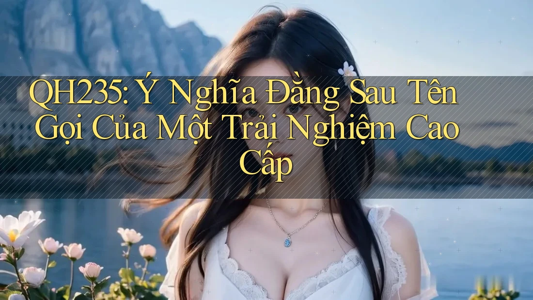 QH235: Ý Nghĩa Đằng Sau Tên Gọi Của Một Trải Nghiệm Cao Cấp