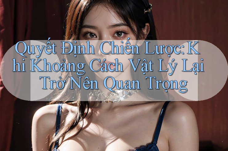 Quyết Định Chiến Lược: Khi Khoảng Cách Vật Lý Lại Trở Nên Quan Trọng