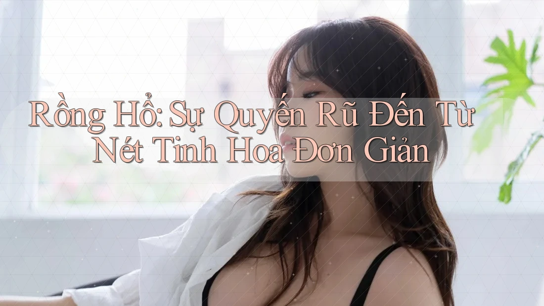 Rồng Hổ: Sự Quyến Rũ Đến Từ Nét Tinh Hoa Đơn Giản Rồng Hổ: Sự Quyến Rũ Đến Từ Nét Tinh Hoa Đơn Giản