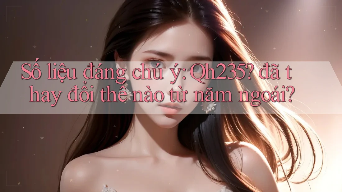Số liệu đáng chú ý: Qh235? đã thay đổi thế nào từ năm ngoái?