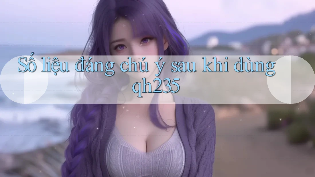 Số liệu đáng chú ý sau khi dùng qh235
