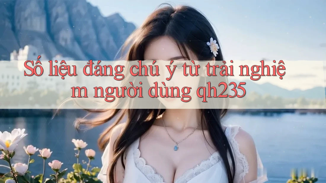 Số liệu đáng chú ý từ trải nghiệm người dùng qh235