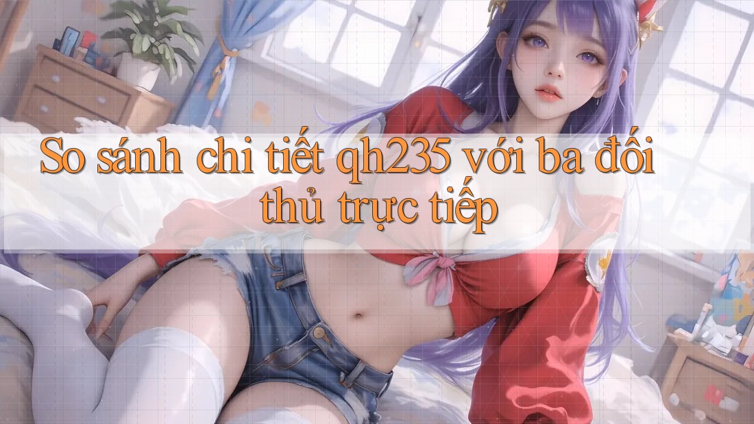 So sánh chi tiết qh235 với ba đối thủ trực tiếp