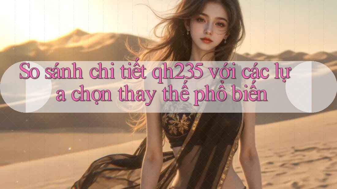 So sánh chi tiết Qh235 với các lựa chọn thay thế phổ biến