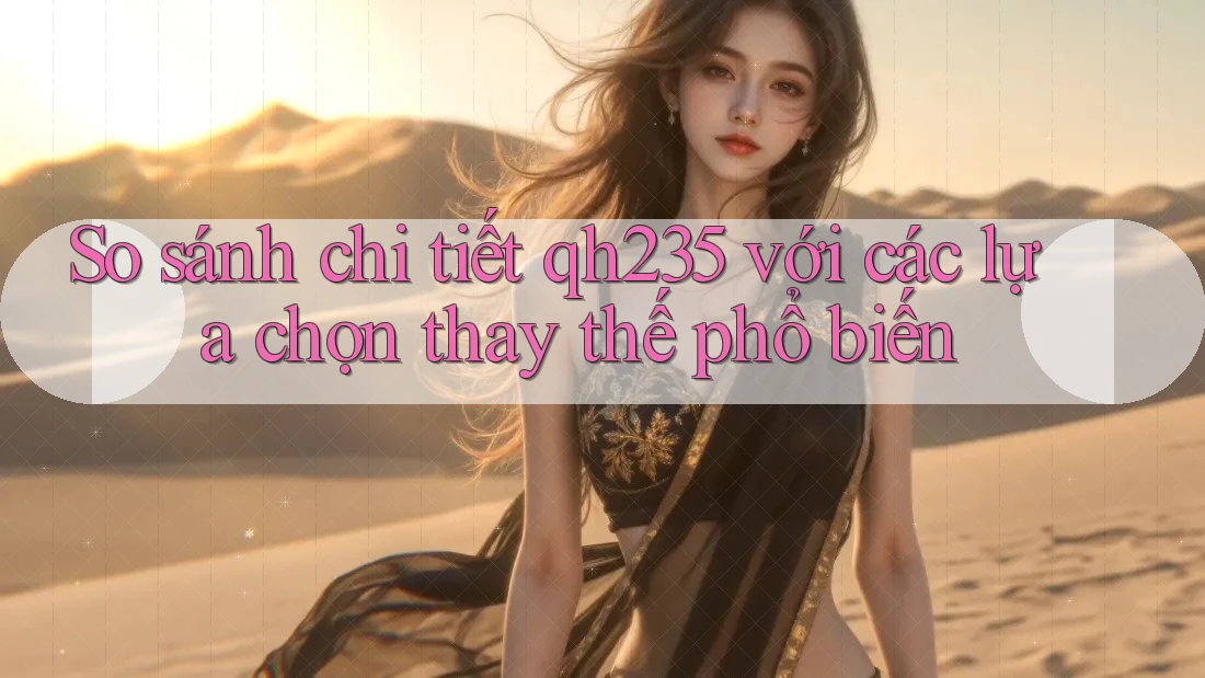 So sánh chi tiết qh235 với các lựa chọn thay thế phổ biến
