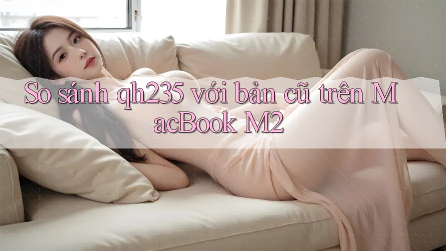 So sánh qh235 với bản cũ trên MacBook M2 So sánh qh235 với bản cũ trên MacBook M2
