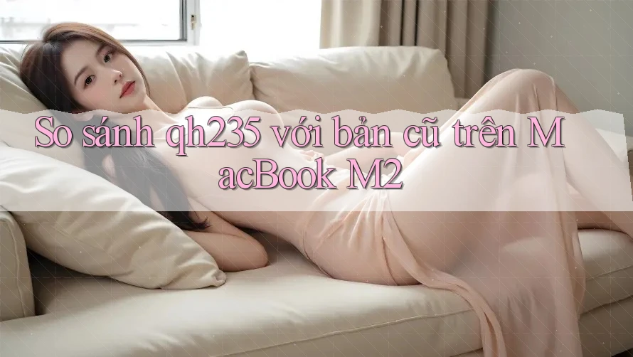 So sánh qh235 với bản cũ trên MacBook M2