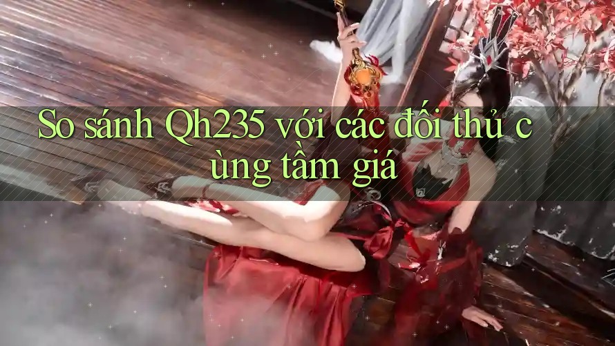 So sánh Qh235 với các đối thủ cùng tầm giá So sánh Qh235 với các đối thủ cùng tầm giá