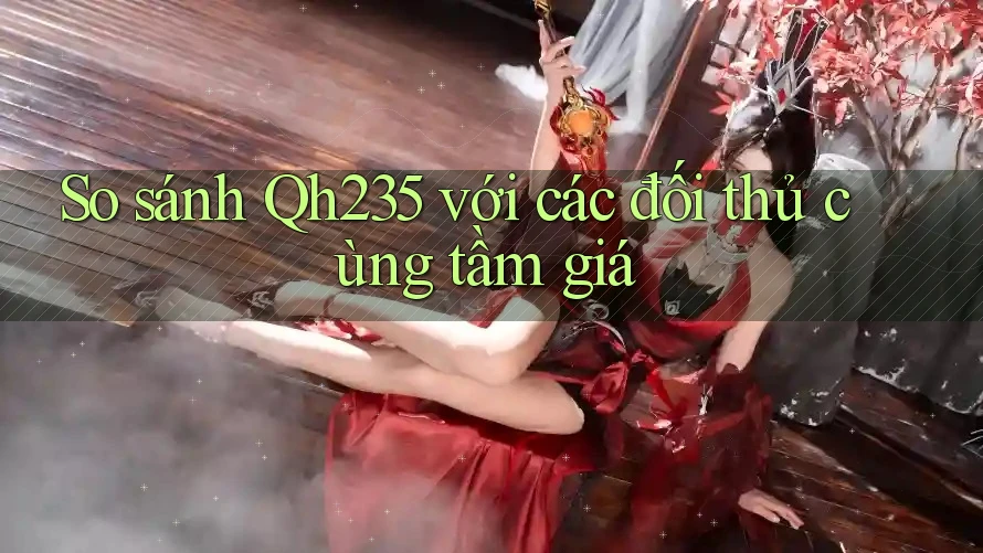 So sánh Qh235 với các đối thủ cùng tầm giá