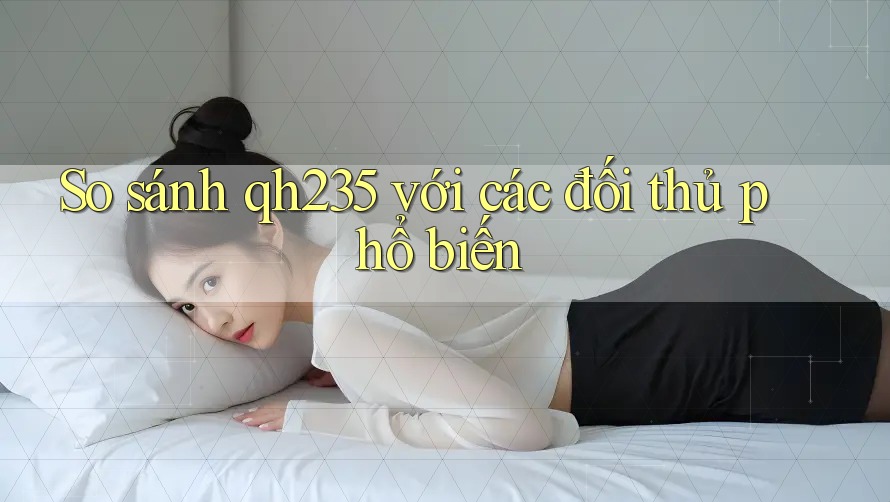 So sánh qh235 với các đối thủ phổ biến