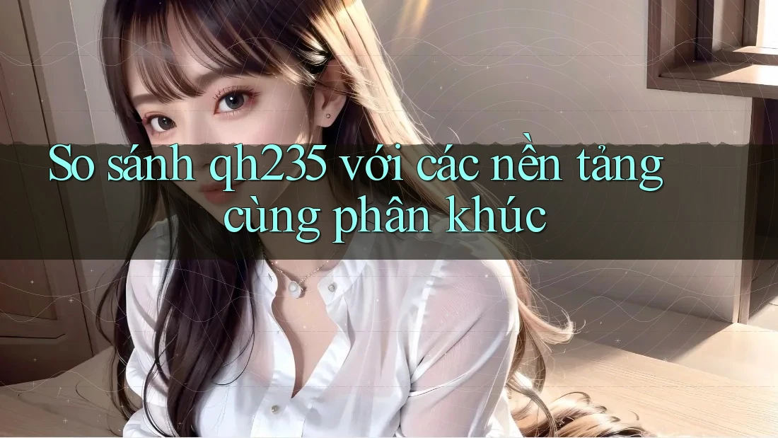 So sánh qh235 với các nền tảng cùng phân khúc