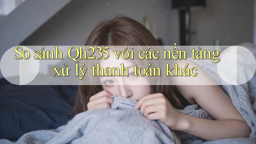 So sánh Qh235 với các nền tảng xử lý thanh toán khác