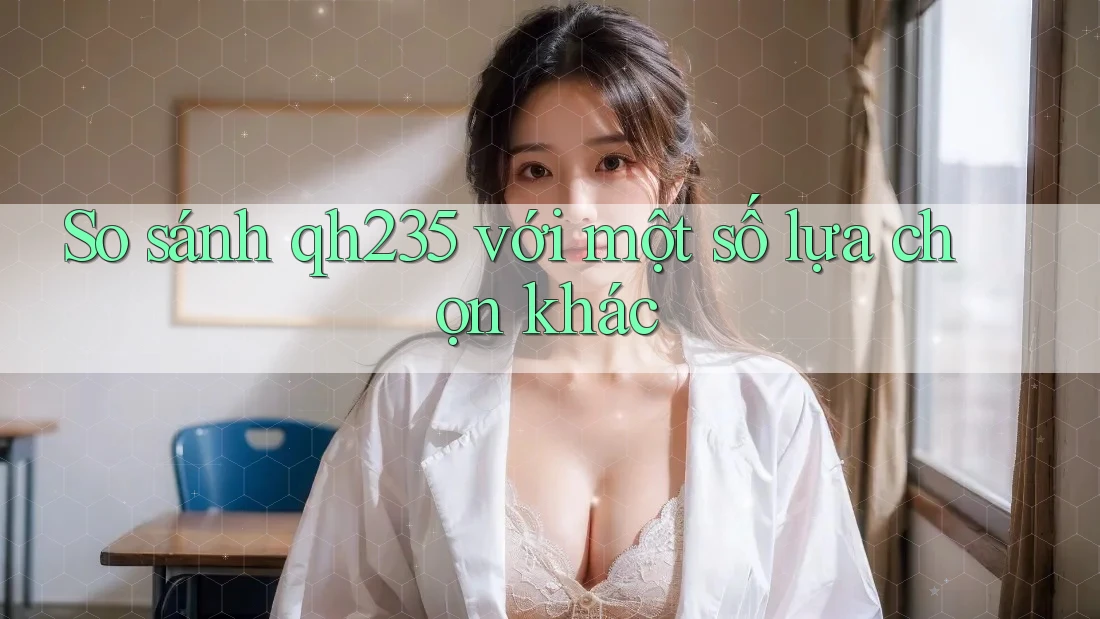 So sánh qh235 với một số lựa chọn khác