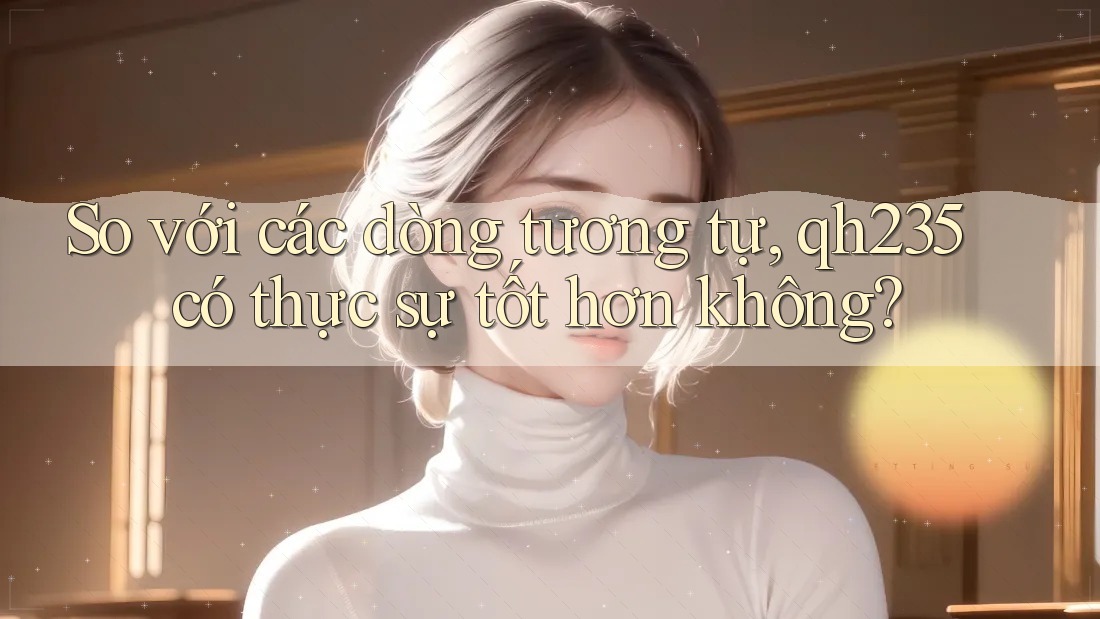 So với các dòng tương tự, qh235 có thực sự tốt hơn không? So với các dòng tương tự, qh235 có thực sự tốt hơn không?