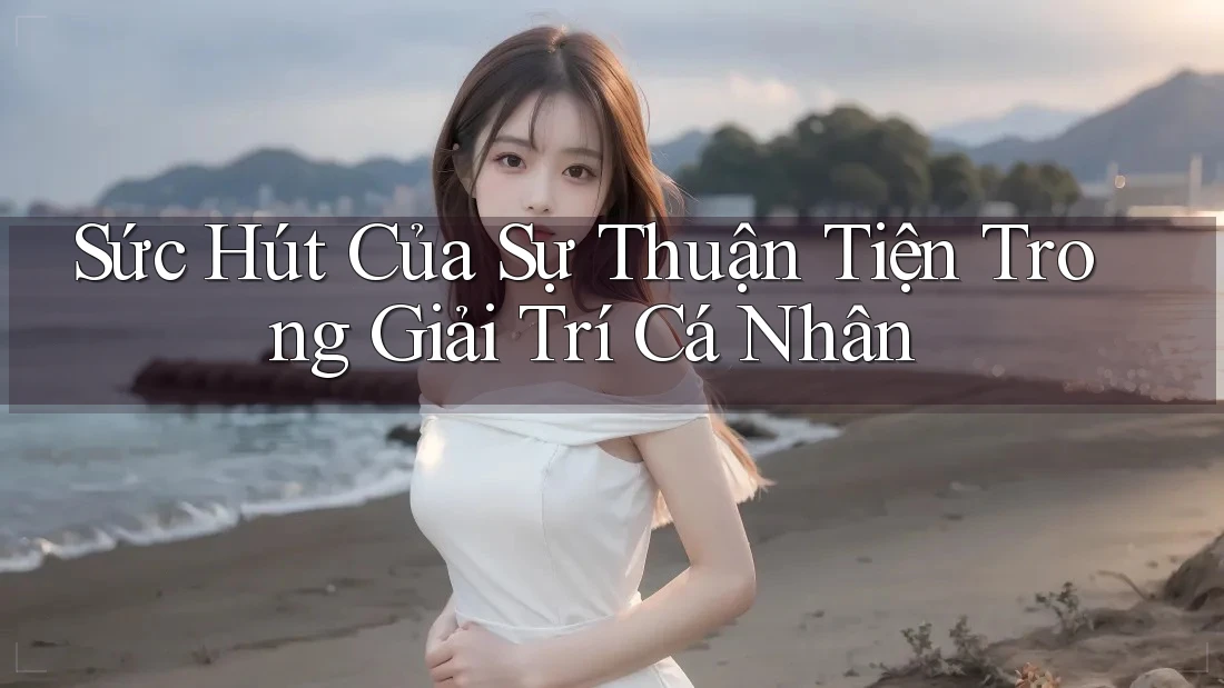 Sức Hút Của Sự Thuận Tiện Trong Giải Trí Cá Nhân