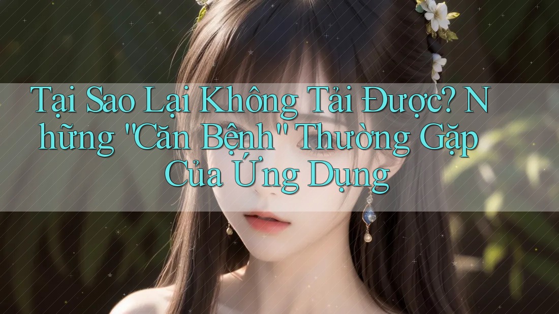 Tại Sao Lại Không Tải Được? Những “Căn Bệnh” Thường Gặp Của Ứng Dụng