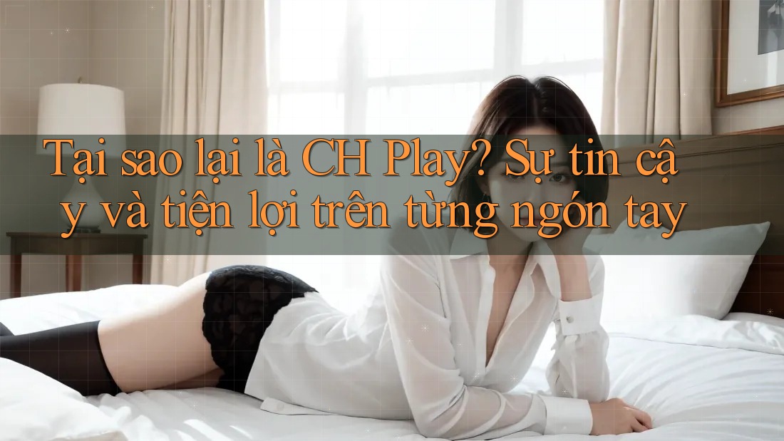 Tại sao lại là CH Play? Sự tin cậy và tiện lợi trên từng ngón tay Tại sao lại là CH Play? Sự tin cậy và tiện lợi trên từng ngón tay