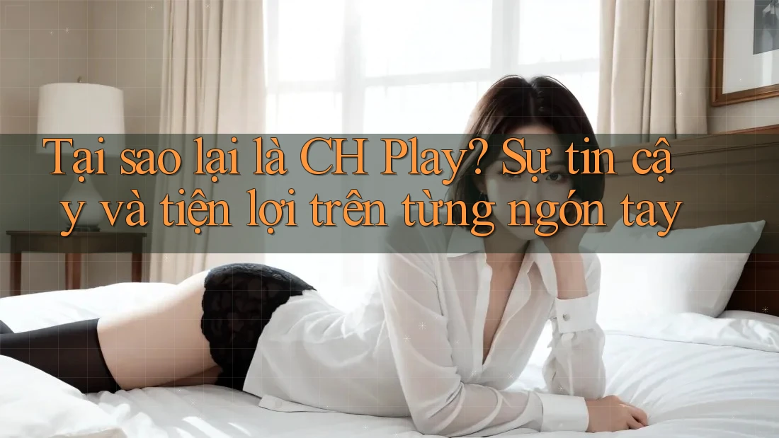 Tại sao lại là CH Play? Sự tin cậy và tiện lợi trên từng ngón tay