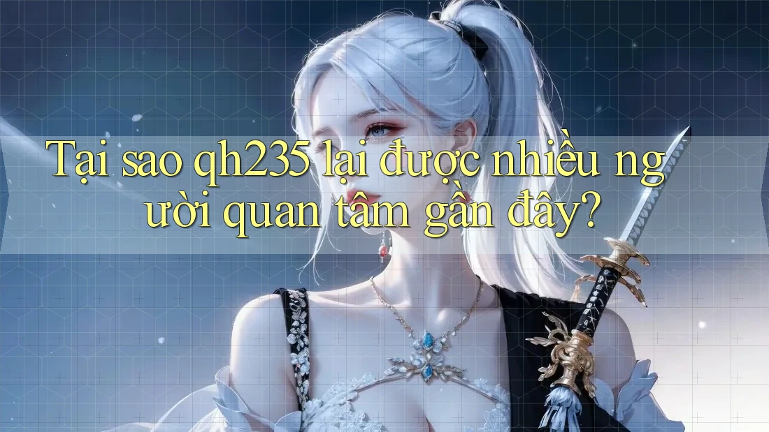 Tại sao qh235 lại được nhiều người quan tâm gần đây?