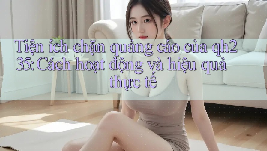 Tiện ích chặn quảng cáo của qh235: Cách hoạt động và hiệu quả thực tế