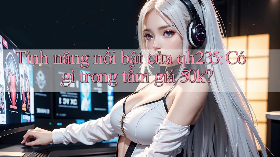Tính năng nổi bật của qh235: Có gì trong tầm giá 50k?