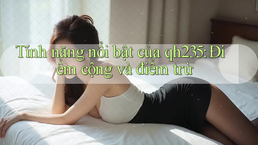 Tính năng nổi bật của qh235: Điểm cộng và điểm trừ