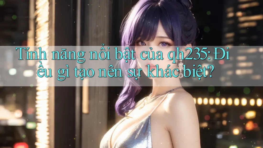 Tính năng nổi bật của qh235: Điều gì tạo nên sự khác biệt?