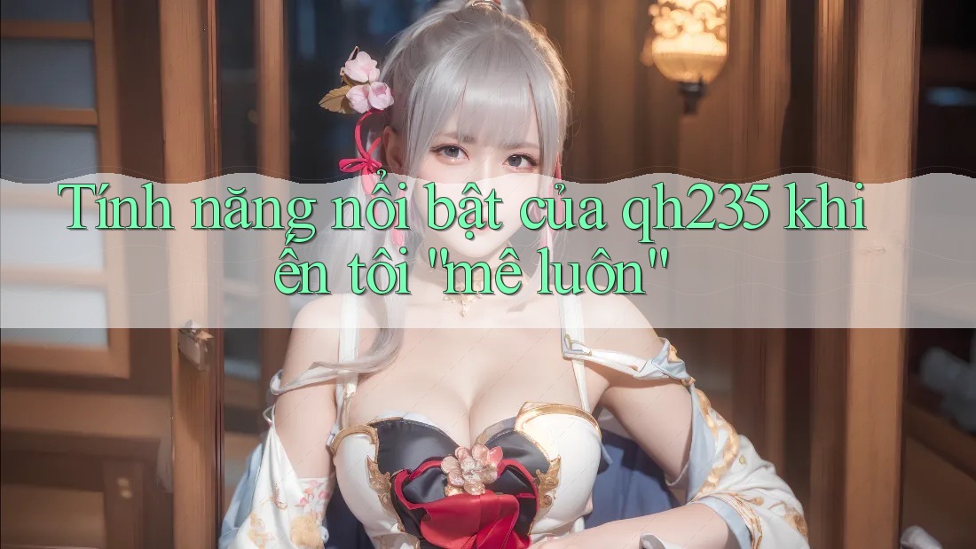 Tính năng nổi bật của qh235 khiến tôi “mê luôn”