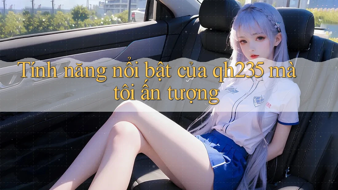 Tính năng nổi bật của qh235 mà tôi ấn tượng