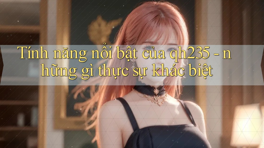 Tính năng nổi bật của qh235 - những gì thực sự khác biệt