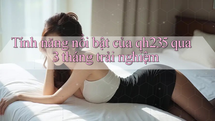 Tính năng nổi bật của qh235 qua 3 tháng trải nghiệm