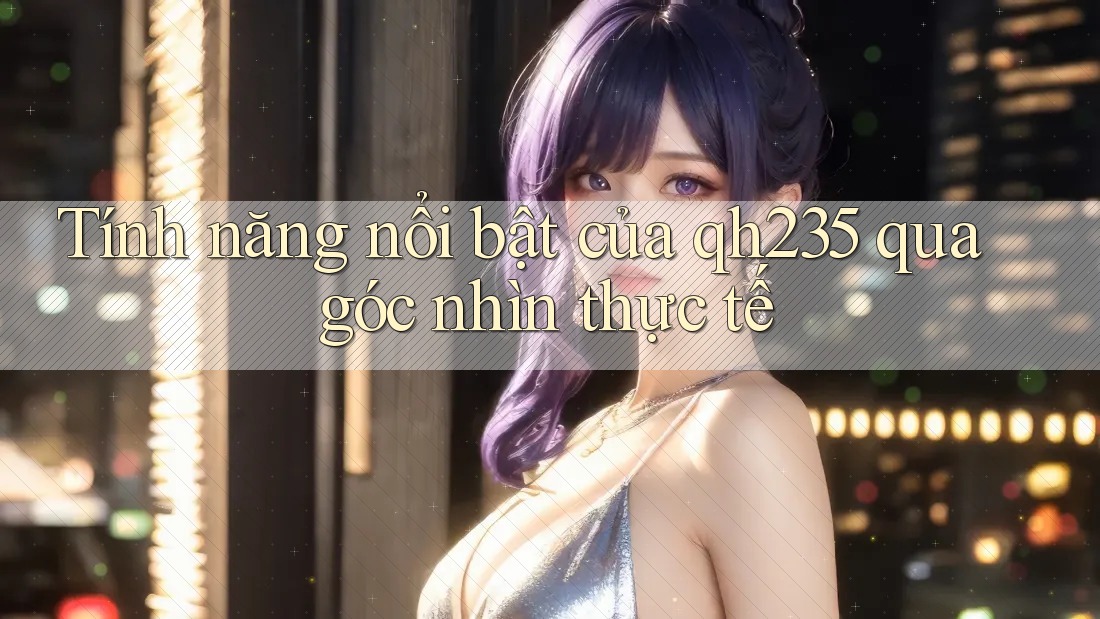 Tính năng nổi bật của qh235 qua góc nhìn thực tế