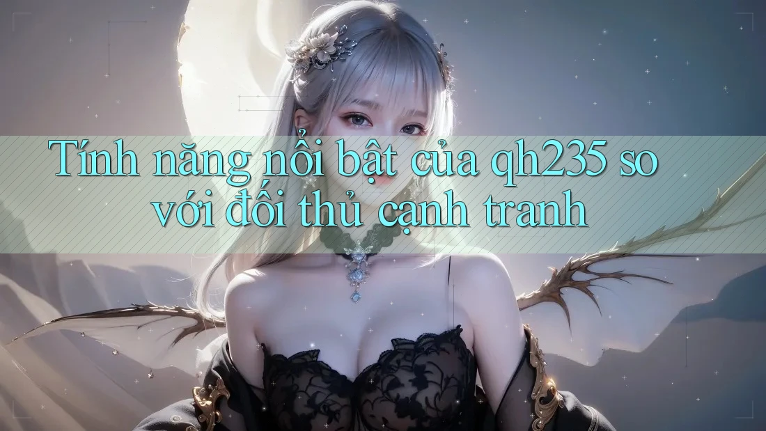 Tính năng nổi bật của qh235 so với đối thủ cạnh tranh Tính năng nổi bật của qh235 so với đối thủ cạnh tranh
