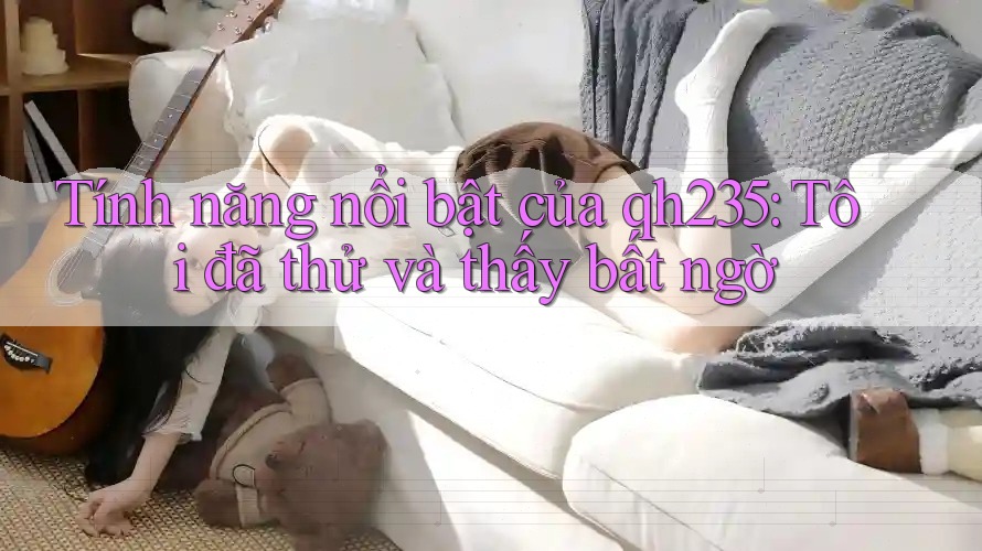 Tính năng nổi bật của qh235: Tôi đã thử và thấy bất ngờ