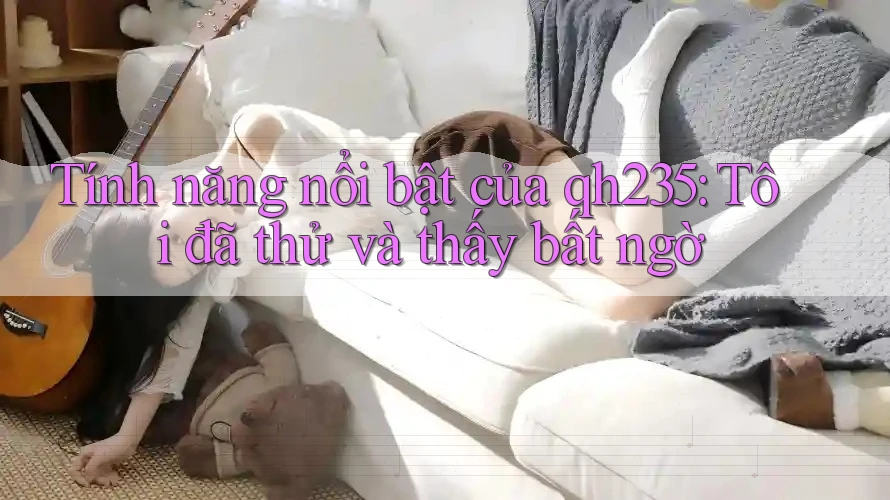 Tính năng nổi bật của qh235: Tôi đã thử và thấy bất ngờ