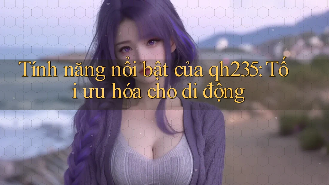 Tính năng nổi bật của qh235: Tối ưu hóa cho di động