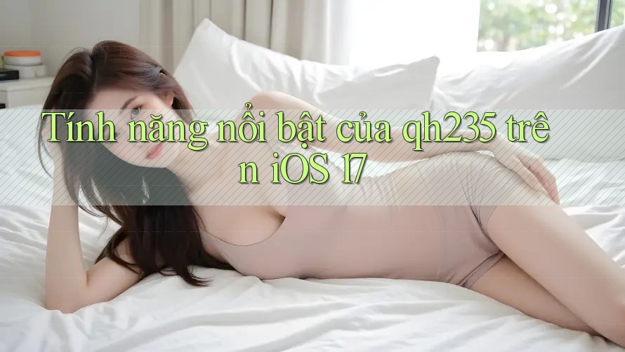 Tính năng nổi bật của qh235 trên iOS 17