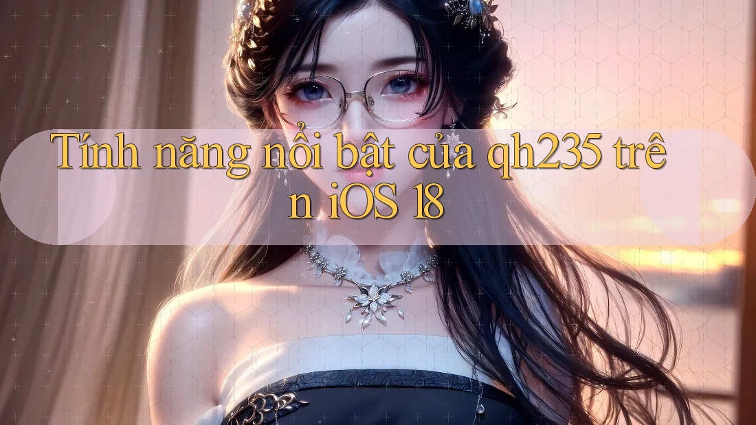 Tính năng nổi bật của qh235 trên iOS 18