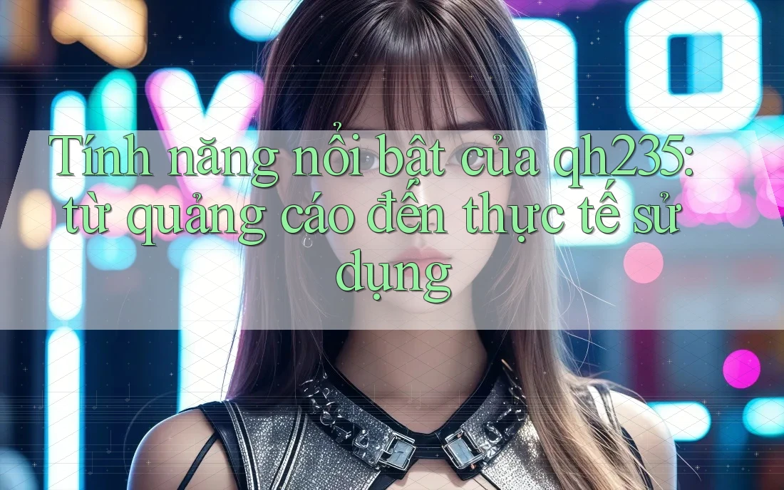 Tính năng nổi bật của qh235: từ quảng cáo đến thực tế sử dụng Tính năng nổi bật của qh235: từ quảng cáo đến thực tế sử dụng