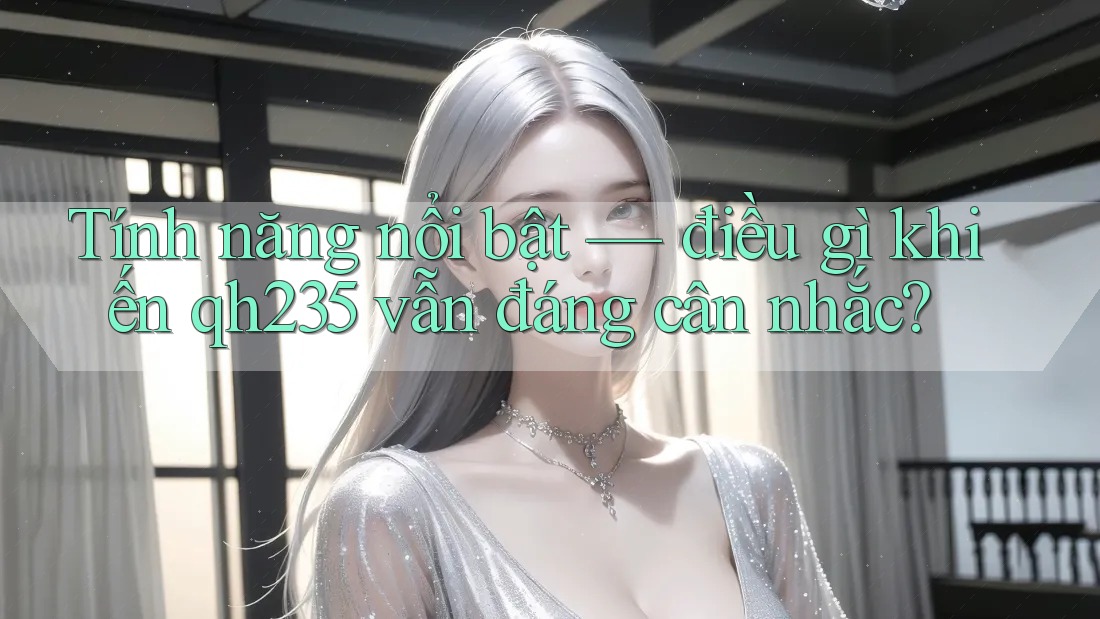 Tính năng nổi bật — điều gì khiến qh235 vẫn đáng cân nhắc?
