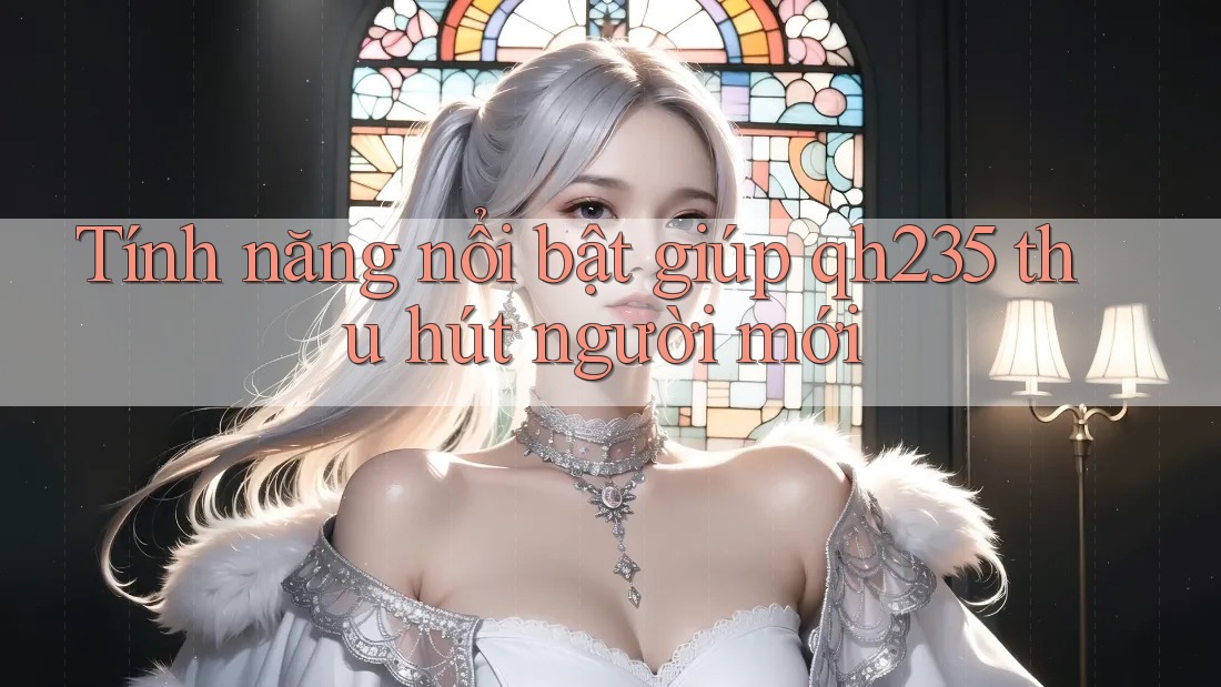 Tính năng nổi bật giúp qh235 thu hút người mới