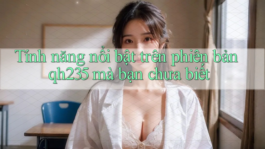 Tính năng nổi bật trên phiên bản qh235 mà bạn chưa biết Tính năng nổi bật trên phiên bản qh235 mà bạn chưa biết