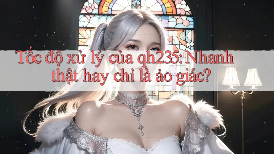 Tốc độ xử lý của qh235: Nhanh thật hay chỉ là ảo giác?