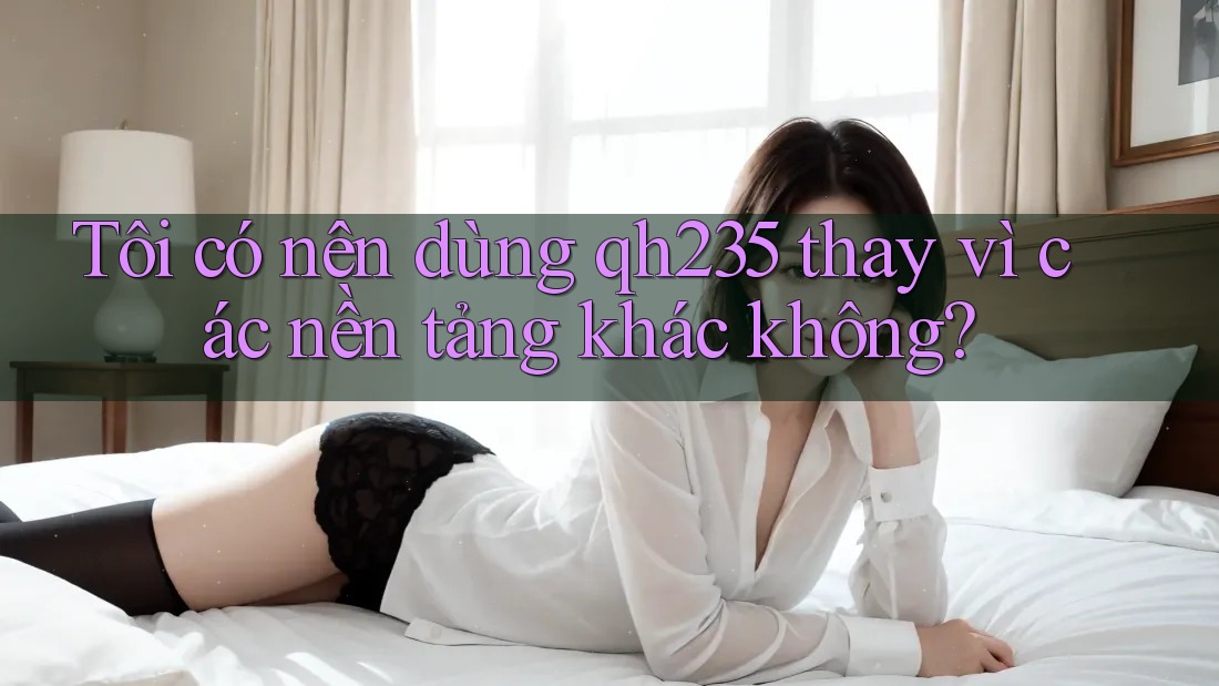 Tôi có nên dùng qh235 thay vì các nền tảng khác không?