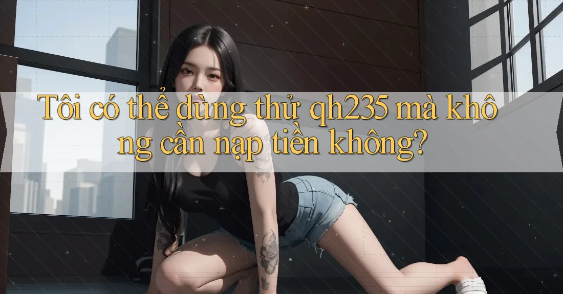 Tôi có thể dùng thử qh235 mà không cần nạp tiền không?