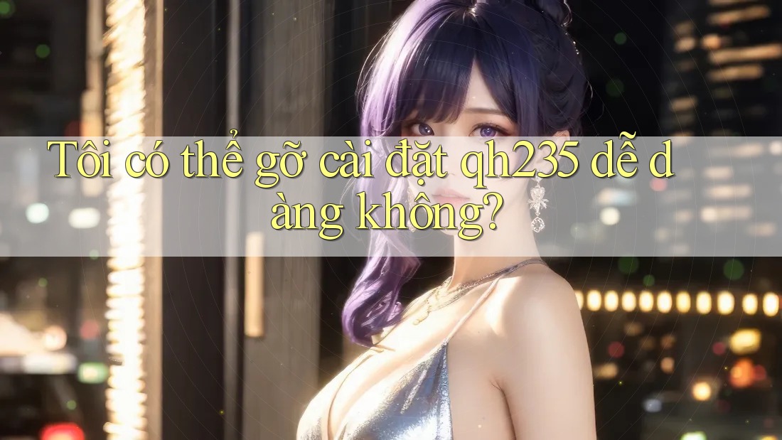 Tôi có thể gỡ cài đặt qh235 dễ dàng không?